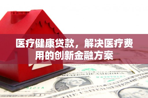 余姚医疗健康贷款，解决医疗费用的创新金融方案